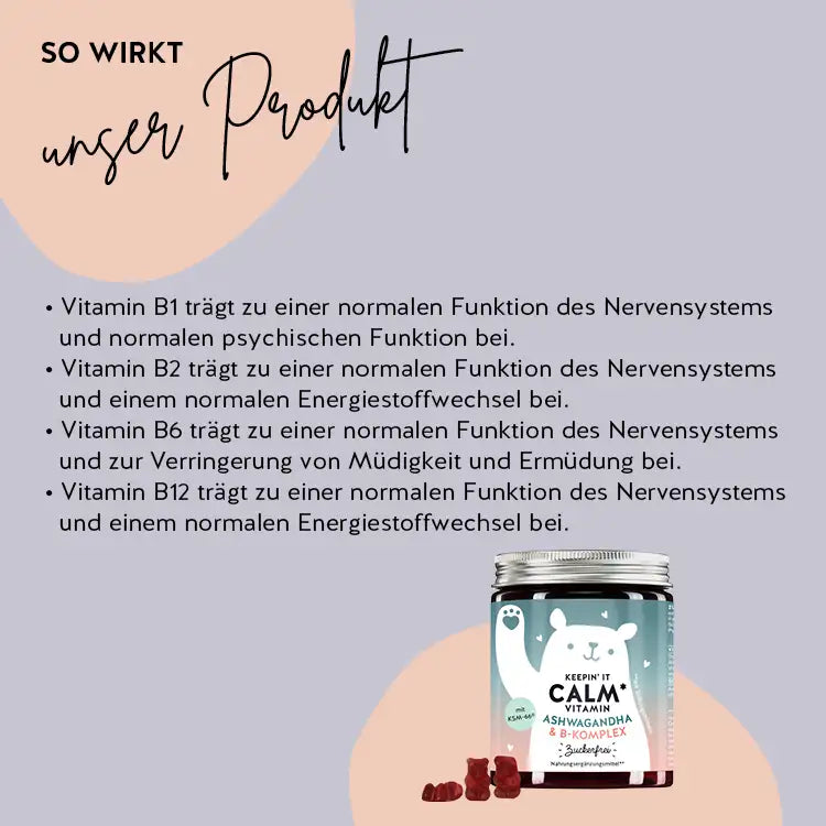 So wirken die Keepin` It Calm Vitamine mit Ashwaganda & B-Komplex: Vitamin B1, B2, B6 und B12 tragen zu einer normalen Funktion des Nervensystems und normalen psychischen Funktion bei. Vitamin B1 trägt zu einer normalen psychischen Funktion bei. Vitamin B2 und B12 tragen zu einem normalen Energiestoffwechsel bei. Vitamin B6 trägt zur Verringerung von Müdigkeit und Ermüdung bei.