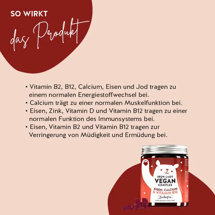 So wirken die Iron Lady Vegan Bärchen mit Eisen: Vitamin B2 und Eisen tragen zu einem normalen Energiestoffwechsel und Funktion des Immunsystems bei, Calcium trägt zu einer normalen Muskelfunktion bei und Eisen und Vitamin B12 tragen zur Verringerung von Müdigkeit und Ermüdung bei.